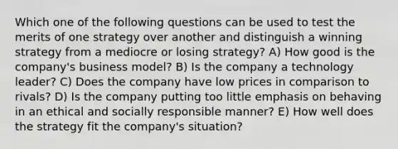 Which one of the following questions can be used to test the merits of one strategy over another and distinguish a winning strategy from a mediocre or losing strategy? A) How good is the company's business model? B) Is the company a technology leader? C) Does the company have low prices in comparison to rivals? D) Is the company putting too little emphasis on behaving in an ethical and socially responsible manner? E) How well does the strategy fit the company's situation?