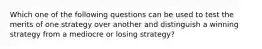 Which one of the following questions can be used to test the merits of one strategy over another and distinguish a winning strategy from a mediocre or losing strategy?