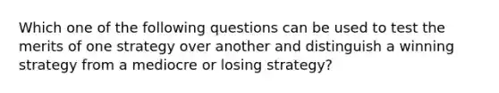 Which one of the following questions can be used to test the merits of one strategy over another and distinguish a winning strategy from a mediocre or losing strategy?