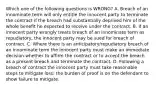 Which one of the following questions is WRONG? A. Breach of an innominate term will only entitle the innocent party to terminate the contract if the breach had substantially deprived him of the whole benefit he expected to receive under the contract. B. If an innocent party wrongly treats breach of an innominate term as repudiatory, the innocent party may be sued for breach of contract. C. Where there is an anticipatory/repudiatory breach of an innominate term the innocent party must make an immediate decision whether to affirm the contract or to accept the breach as a present breach and terminate the contract. D. Following a breach of contract the innocent party must take reasonable steps to mitigate loss: the burden of proof is on the defendant to show failure to mitigate.