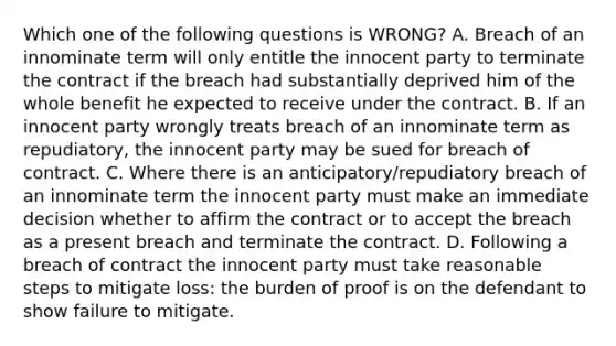 Which one of the following questions is WRONG? A. Breach of an innominate term will only entitle the innocent party to terminate the contract if the breach had substantially deprived him of the whole benefit he expected to receive under the contract. B. If an innocent party wrongly treats breach of an innominate term as repudiatory, the innocent party may be sued for breach of contract. C. Where there is an anticipatory/repudiatory breach of an innominate term the innocent party must make an immediate decision whether to affirm the contract or to accept the breach as a present breach and terminate the contract. D. Following a breach of contract the innocent party must take reasonable steps to mitigate loss: the burden of proof is on the defendant to show failure to mitigate.