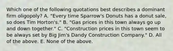 Which one of the following quotations best describes a dominant firm oligopoly? A. "Every time Sparrow's Donuts has a donut sale, so does Tim Horton's." B. "Gas prices in this town always go up and down together." C. "Construction prices in this town seem to be always set by Big Jim's Dandy Construction Company." D. All of the above. E. None of the above.