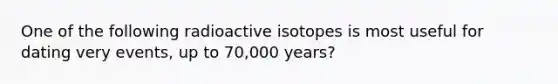 One of the following radioactive isotopes is most useful for dating very events, up to 70,000 years?