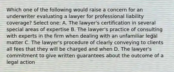 Which one of the following would raise a concern for an underwriter evaluating a lawyer for professional liability coverage? Select one: A. The lawyer's certification in several special areas of expertise B. The lawyer's practice of consulting with experts in the firm when dealing with an unfamiliar legal matter C. The lawyer's procedure of clearly conveying to clients all fees that they will be charged and when D. The lawyer's commitment to give written guarantees about the outcome of a legal action