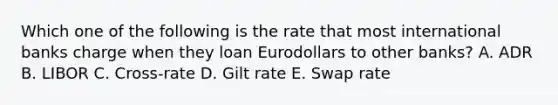 Which one of the following is the rate that most international banks charge when they loan Eurodollars to other banks? A. ADR B. LIBOR C. Cross-rate D. Gilt rate E. Swap rate