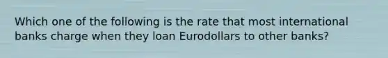 Which one of the following is the rate that most international banks charge when they loan Eurodollars to other banks?