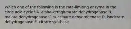 Which one of the following is the rate-limiting enzyme in the citric acid cycle? A. alpha-ketoglutarate dehydrogenase B. malate dehydrogenase C. succinate dehydrogenase D. isocitrate dehydrogenase E. citrate synthase