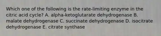 Which one of the following is the rate-limiting enzyme in the citric acid cycle? A. alpha-ketoglutarate dehydrogenase B. malate dehydrogenase C. succinate dehydrogenase D. isocitrate dehydrogenase E. citrate synthase