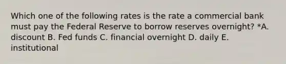 Which one of the following rates is the rate a commercial bank must pay the Federal Reserve to borrow reserves overnight? *A. discount B. Fed funds C. financial overnight D. daily E. institutional