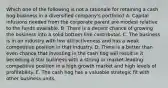 Which one of the following is not a rationale for retaining a cash hog business in a diversified company's portfolio? A. Capital infusions needed from the corporate parent are modest relative to the funds available. B. There is a decent chance of growing the business into a solid bottom-line contributor. C. The business is in an industry with low attractiveness and has a weak competitive position in that industry. D. There is a better than even chance that investing in the cash hog will result in it becoming a star business with a strong or market-leading competitive position in a high growth market and high levels of profitability. E. The cash hog has a valuable strategic fit with other business units.