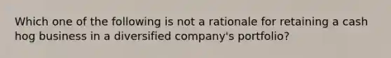 Which one of the following is not a rationale for retaining a cash hog business in a diversified company's portfolio?