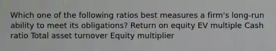 Which one of the following ratios best measures a firm's long-run ability to meet its obligations? Return on equity EV multiple Cash ratio Total asset turnover Equity multiplier