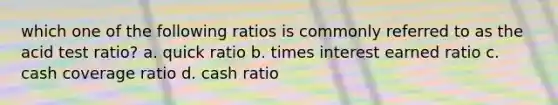 which one of the following ratios is commonly referred to as the acid test ratio? a. quick ratio b. times interest earned ratio c. cash coverage ratio d. cash ratio