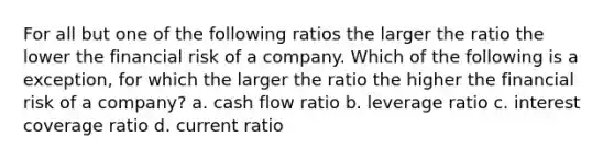 For all but one of the following ratios the larger the ratio the lower the financial risk of a company. Which of the following is a exception, for which the larger the ratio the higher the financial risk of a company? a. cash flow ratio b. leverage ratio c. interest coverage ratio d. current ratio