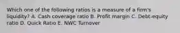 Which one of the following ratios is a measure of a firm's liquidity? A. Cash coverage ratio B. Profit margin C. Debt-equity ratio D. Quick Ratio E. NWC Turnover