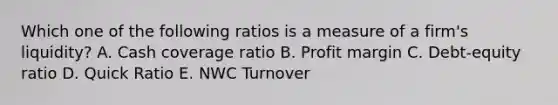 Which one of the following ratios is a measure of a firm's liquidity? A. Cash coverage ratio B. Profit margin C. Debt-equity ratio D. Quick Ratio E. NWC Turnover