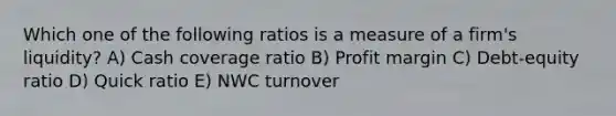 Which one of the following ratios is a measure of a firm's liquidity? A) Cash coverage ratio B) Profit margin C) Debt-equity ratio D) Quick ratio E) NWC turnover