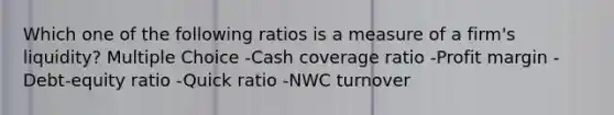 Which one of the following ratios is a measure of a firm's liquidity? Multiple Choice -Cash coverage ratio -Profit margin -Debt-equity ratio -Quick ratio -NWC turnover