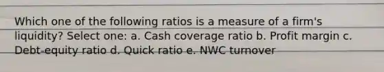 Which one of the following ratios is a measure of a firm's liquidity? Select one: a. Cash coverage ratio b. Profit margin c. Debt-equity ratio d. Quick ratio e. NWC turnover