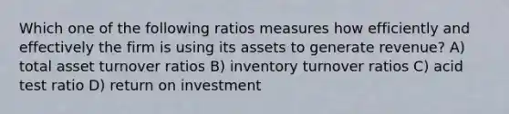 Which one of the following ratios measures how efficiently and effectively the firm is using its assets to generate revenue? A) total asset turnover ratios B) inventory turnover ratios C) acid test ratio D) return on investment