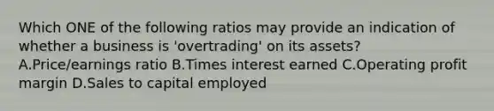 Which ONE of the following ratios may provide an indication of whether a business is​ 'overtrading' on its​ assets? A.Price/earnings ratio B.Times interest earned C.Operating profit margin D.Sales to capital employed