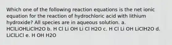 Which one of the following reaction equations is the net ionic equation for the reaction of hydrochloric acid with lithium hydroxide? All species are in aqueous solution. a. HClLiOHLiClH2O b. H Cl Li OH Li Cl H2O c. H Cl Li OH LiClH2O d. LiClLiCl e. H OH H2O