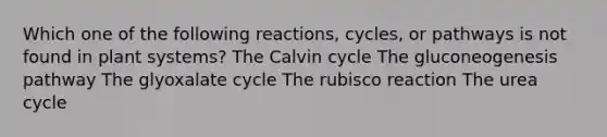 Which one of the following reactions, cycles, or pathways is not found in plant systems? The Calvin cycle The gluconeogenesis pathway The glyoxalate cycle The rubisco reaction The urea cycle