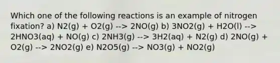 Which one of the following reactions is an example of nitrogen fixation? a) N2(g) + O2(g) --> 2NO(g) b) 3NO2(g) + H2O(l) --> 2HNO3(aq) + NO(g) c) 2NH3(g) --> 3H2(aq) + N2(g) d) 2NO(g) + O2(g) --> 2NO2(g) e) N2O5(g) --> NO3(g) + NO2(g)