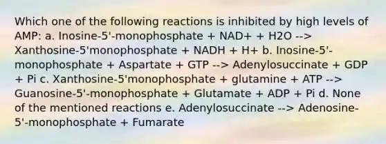 Which one of the following reactions is inhibited by high levels of AMP: a. Inosine-5'-monophosphate + NAD+ + H2O --> Xanthosine-5'monophosphate + NADH + H+ b. Inosine-5'-monophosphate + Aspartate + GTP --> Adenylosuccinate + GDP + Pi c. Xanthosine-5'monophosphate + glutamine + ATP --> Guanosine-5'-monophosphate + Glutamate + ADP + Pi d. None of the mentioned reactions e. Adenylosuccinate --> Adenosine-5'-monophosphate + Fumarate