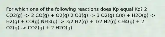 For which one of the following reactions does Kp equal Kc? 2 CO2(g) -> 2 CO(g) + O2(g) 2 O3(g) -> 3 O2(g) C(s) + H2O(g) -> H2(g) + CO(g) NH3(g) -> 3/2 H2(g) + 1/2 N2(g) CH4(g) + 2 O2(g) -> CO2(g) + 2 H2O(g)