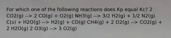 For which one of the following reactions does Kp equal Kc? 2 CO2(g) --> 2 CO(g) + O2(g) NH3(g) --> 3/2 H2(g) + 1/2 N2(g) C(s) + H2O(g) --> H2(g) + CO(g) CH4(g) + 2 O2(g) --> CO2(g) + 2 H2O(g) 2 O3(g) --> 3 O2(g)