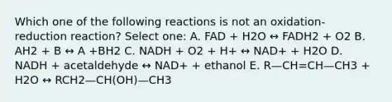 Which one of the following reactions is not an oxidation-reduction reaction? Select one: A. FAD + H2O ↔ FADH2 + O2 B. AH2 + B ↔ A +BH2 C. NADH + O2 + H+ ↔ NAD+ + H2O D. NADH + acetaldehyde ↔ NAD+ + ethanol E. R—CH=CH—CH3 + H2O ↔ RCH2—CH(OH)—CH3