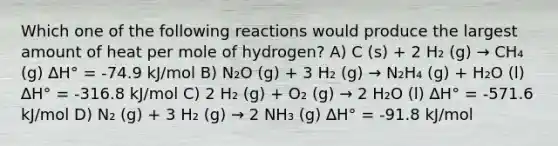 Which one of the following reactions would produce the largest amount of heat per mole of hydrogen? A) C (s) + 2 H₂ (g) → CH₄ (g) ∆H° = -74.9 kJ/mol B) N₂O (g) + 3 H₂ (g) → N₂H₄ (g) + H₂O (l) ∆H° = -316.8 kJ/mol C) 2 H₂ (g) + O₂ (g) → 2 H₂O (l) ∆H° = -571.6 kJ/mol D) N₂ (g) + 3 H₂ (g) → 2 NH₃ (g) ∆H° = -91.8 kJ/mol