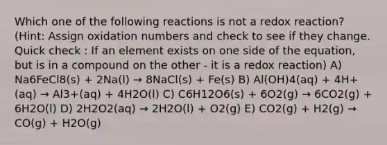 Which one of the following reactions is not a redox reaction? (Hint: Assign oxidation numbers and check to see if they change. Quick check : If an element exists on one side of the equation, but is in a compound on the other - it is a redox reaction) A) Na6FeCl8(s) + 2Na(l) → 8NaCl(s) + Fe(s) B) Al(OH)4(aq) + 4H+(aq) → Al3+(aq) + 4H2O(l) C) C6H12O6(s) + 6O2(g) → 6CO2(g) + 6H2O(l) D) 2H2O2(aq) → 2H2O(l) + O2(g) E) CO2(g) + H2(g) → CO(g) + H2O(g)