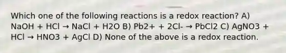 Which one of the following reactions is a redox reaction? A) NaOH + HCl → NaCl + H2O B) Pb2+ + 2Cl- → PbCl2 C) AgNO3 + HCl → HNO3 + AgCl D) None of the above is a redox reaction.