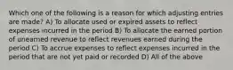 Which one of the following is a reason for which adjusting entries are made? A) To allocate used or expired assets to reflect expenses incurred in the period B) To allocate the earned portion of unearned revenue to reflect revenues earned during the period C) To accrue expenses to reflect expenses incurred in the period that are not yet paid or recorded D) All of the above