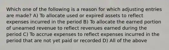 Which one of the following is a reason for which <a href='https://www.questionai.com/knowledge/kGxhM5fzgy-adjusting-entries' class='anchor-knowledge'>adjusting entries</a> are made? A) To allocate used or expired assets to reflect expenses incurred in the period B) To allocate the earned portion of unearned revenue to reflect revenues earned during the period C) To accrue expenses to reflect expenses incurred in the period that are not yet paid or recorded D) All of the above