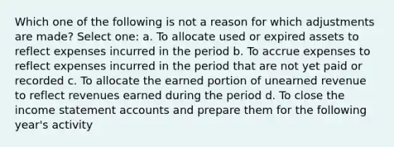 Which one of the following is not a reason for which adjustments are made? Select one: a. To allocate used or expired assets to reflect expenses incurred in the period b. To accrue expenses to reflect expenses incurred in the period that are not yet paid or recorded c. To allocate the earned portion of unearned revenue to reflect revenues earned during the period d. To close the income statement accounts and prepare them for the following year's activity