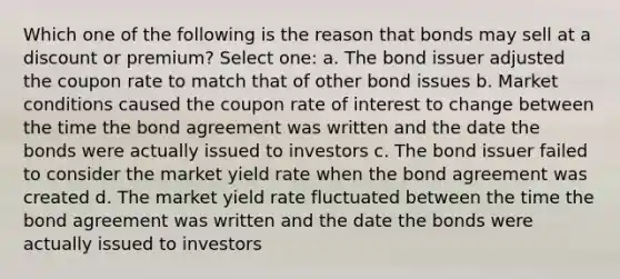 Which one of the following is the reason that bonds may sell at a discount or premium? Select one: a. The bond issuer adjusted the coupon rate to match that of other bond issues b. Market conditions caused the coupon rate of interest to change between the time the bond agreement was written and the date the bonds were actually issued to investors c. The bond issuer failed to consider the market yield rate when the bond agreement was created d. The market yield rate fluctuated between the time the bond agreement was written and the date the bonds were actually issued to investors