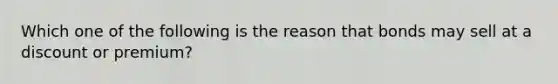 Which one of the following is the reason that bonds may sell at a discount or premium?