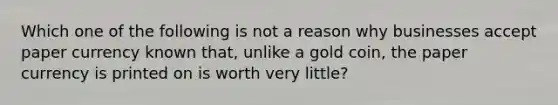 Which one of the following is not a reason why businesses accept paper currency known that, unlike a gold coin, the paper currency is printed on is worth very little?