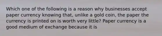 Which one of the following is a reason why businesses accept paper currency knowing​ that, unlike a gold​ coin, the paper the currency is printed on is worth very​ little? Paper currency is a good medium of exchange because it is