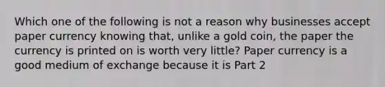 Which one of the following is not a reason why businesses accept paper currency knowing​ that, unlike a gold​ coin, the paper the currency is printed on is worth very​ little? Paper currency is a good medium of exchange because it is Part 2