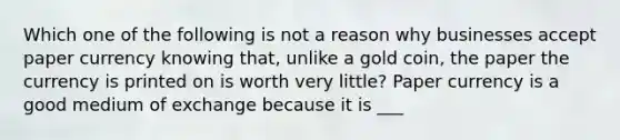 Which one of the following is not a reason why businesses accept paper currency knowing​ that, unlike a gold​ coin, the paper the currency is printed on is worth very​ little? Paper currency is a good medium of exchange because it is ___