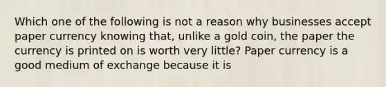 Which one of the following is not a reason why businesses accept paper currency knowing​ that, unlike a gold​ coin, the paper the currency is printed on is worth very​ little? Paper currency is a good medium of exchange because it is