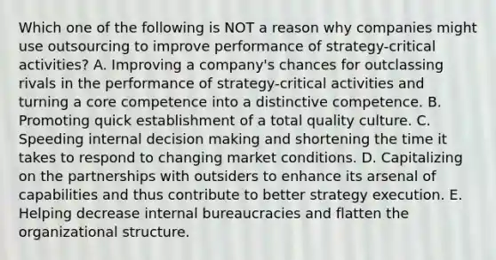 Which one of the following is NOT a reason why companies might use outsourcing to improve performance of strategy-critical activities? A. Improving a company's chances for outclassing rivals in the performance of strategy-critical activities and turning a core competence into a distinctive competence. B. Promoting quick establishment of a total quality culture. C. Speeding internal decision making and shortening the time it takes to respond to changing market conditions. D. Capitalizing on the partnerships with outsiders to enhance its arsenal of capabilities and thus contribute to better strategy execution. E. Helping decrease internal bureaucracies and flatten the organizational structure.