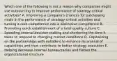 Which one of the following is not a reason why companies might use outsourcing to improve performance of strategy-critical activities? A. Improving a company's chances for outclassing rivals in the performance of strategy-critical activities and turning a core competence into a distinctive competence B. Promoting quick establishment of a total quality culture C. Speeding internal decision-making and shortening the time it takes to respond to changing market conditions D. Capitalizing on the partnerships with outsiders to enhance its arsenal of capabilities and thus contribute to better strategy execution E. Helping decrease internal bureaucracies and flatten the organizational structure