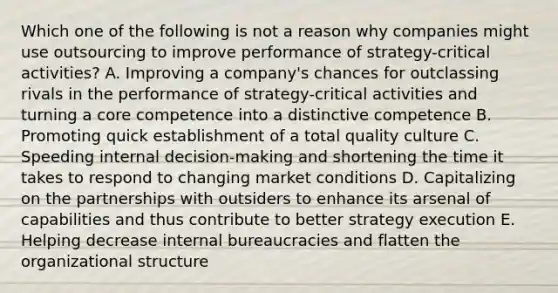 Which one of the following is not a reason why companies might use outsourcing to improve performance of strategy-critical activities? A. Improving a company's chances for outclassing rivals in the performance of strategy-critical activities and turning a core competence into a distinctive competence B. Promoting quick establishment of a total quality culture C. Speeding internal decision-making and shortening the time it takes to respond to changing market conditions D. Capitalizing on the partnerships with outsiders to enhance its arsenal of capabilities and thus contribute to better strategy execution E. Helping decrease internal bureaucracies and flatten the organizational structure