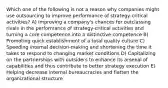 Which one of the following is not a reason why companies might use outsourcing to improve performance of strategy-critical activities? A) Improving a company's chances for outclassing rivals in the performance of strategy-critical activities and turning a core competence into a distinctive competence B) Promoting quick establishment of a total quality culture C) Speeding internal decision-making and shortening the time it takes to respond to changing market conditions D) Capitalizing on the partnerships with outsiders to enhance its arsenal of capabilities and thus contribute to better strategy execution E) Helping decrease internal bureaucracies and flatten the organizational structure