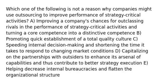 Which one of the following is not a reason why companies might use outsourcing to improve performance of strategy-critical activities? A) Improving a company's chances for outclassing rivals in the performance of strategy-critical activities and turning a core competence into a distinctive competence B) Promoting quick establishment of a total quality culture C) Speeding internal decision-making and shortening the time it takes to respond to changing market conditions D) Capitalizing on the partnerships with outsiders to enhance its arsenal of capabilities and thus contribute to better strategy execution E) Helping decrease internal bureaucracies and flatten the organizational structure